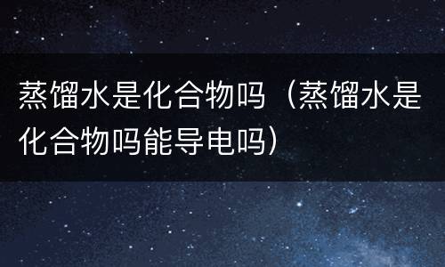 蒸馏水是化合物吗（蒸馏水是化合物吗能导电吗）