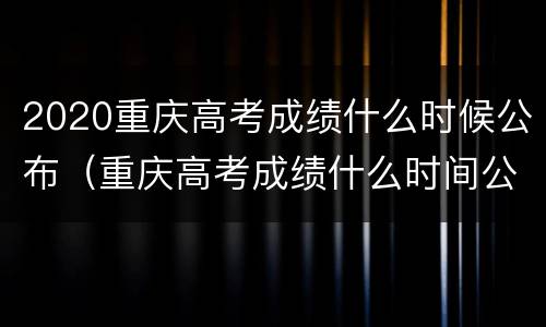 2020重庆高考成绩什么时候公布（重庆高考成绩什么时间公布2021）