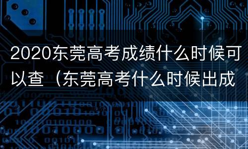 2020东莞高考成绩什么时候可以查（东莞高考什么时候出成绩）