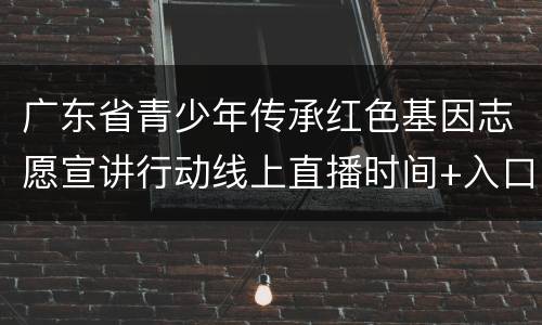 广东省青少年传承红色基因志愿宣讲行动线上直播时间+入口