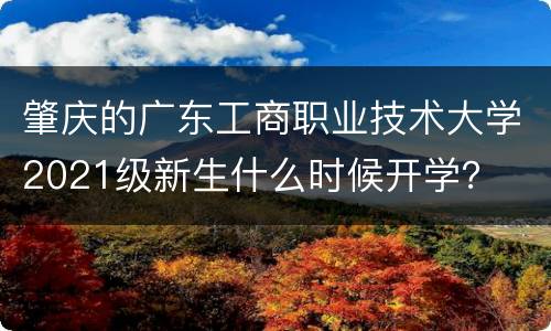 肇庆的广东工商职业技术大学2021级新生什么时候开学？