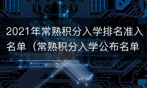 2021年常熟积分入学排名准入名单（常熟积分入学公布名单）