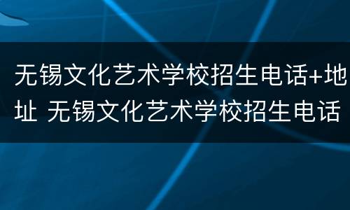 无锡文化艺术学校招生电话+地址 无锡文化艺术学校招生电话 地址是多少