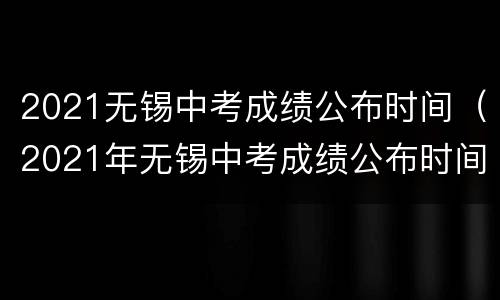 2021无锡中考成绩公布时间（2021年无锡中考成绩公布时间）