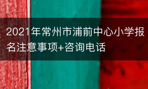 2021年常州市浦前中心小学报名注意事项+咨询电话