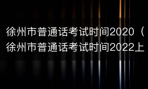 徐州市普通话考试时间2020（徐州市普通话考试时间2022上半年）