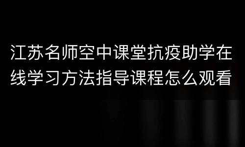 江苏名师空中课堂抗疫助学在线学习方法指导课程怎么观看？