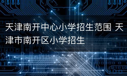 天津南开中心小学招生范围 天津市南开区小学招生
