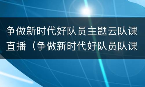 争做新时代好队员主题云队课直播（争做新时代好队员队课活动过程）