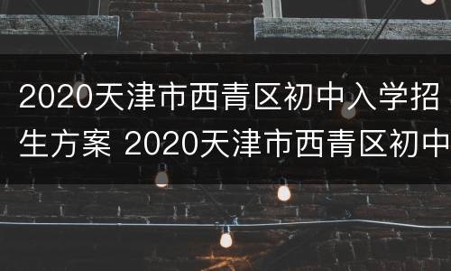 2020天津市西青区初中入学招生方案 2020天津市西青区初中入学招生方案及时间
