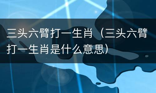 三头六臂打一生肖（三头六臂打一生肖是什么意思）