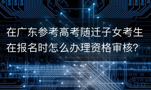 在广东参考高考随迁子女考生在报名时怎么办理资格审核？