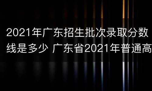 2021年广东招生批次录取分数线是多少 广东省2021年普通高校招生各批次录取最低分数线