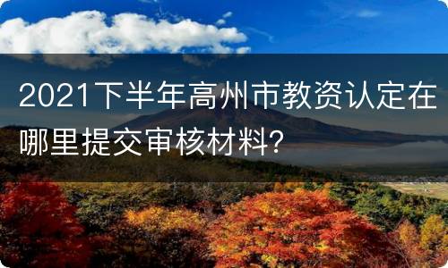 2021下半年高州市教资认定在哪里提交审核材料？