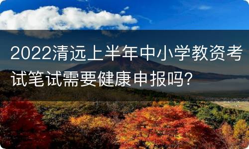 2022清远上半年中小学教资考试笔试需要健康申报吗？