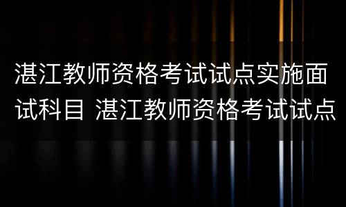 湛江教师资格考试试点实施面试科目 湛江教师资格考试试点实施面试科目是什么