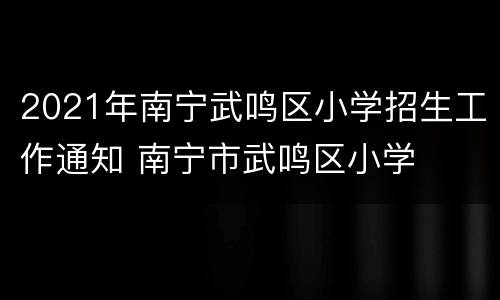 2021年南宁武鸣区小学招生工作通知 南宁市武鸣区小学