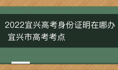 2022宜兴高考身份证明在哪办 宜兴市高考考点