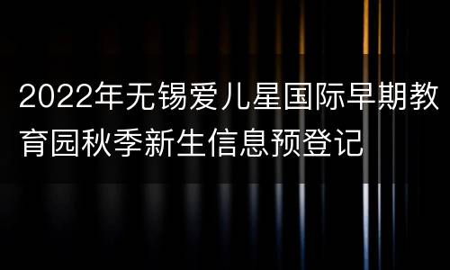2022年无锡爱儿星国际早期教育园秋季新生信息预登记