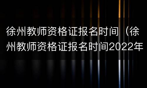 徐州教师资格证报名时间（徐州教师资格证报名时间2022年）
