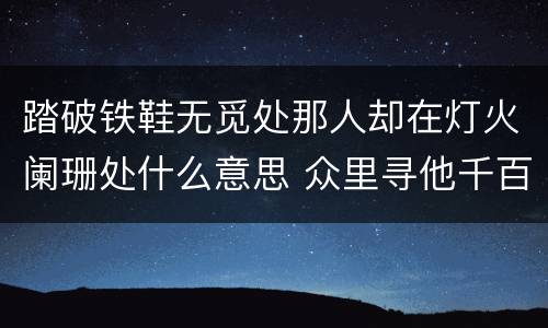 踏破铁鞋无觅处那人却在灯火阑珊处什么意思 众里寻他千百度，蓦然回首，那人却在，灯火阑珊处的意思是什么