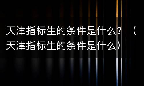 天津指标生的条件是什么？（天津指标生的条件是什么）