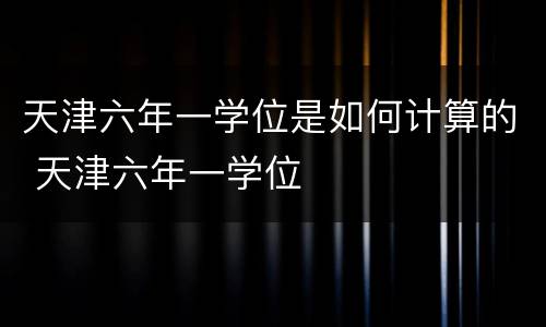天津六年一学位是如何计算的 天津六年一学位