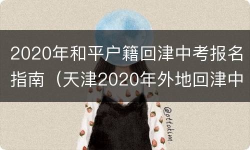 2020年和平户籍回津中考报名指南（天津2020年外地回津中考报名）