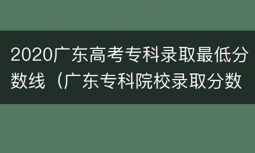 2020广东高考专科录取最低分数线（广东专科院校录取分数线）
