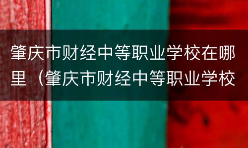 肇庆市财经中等职业学校在哪里（肇庆市财经中等职业学校在哪里报名）