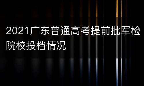 2021广东普通高考提前批军检院校投档情况