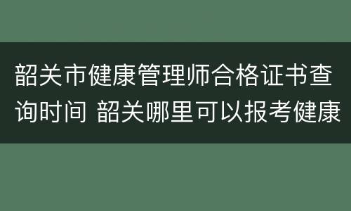 韶关市健康管理师合格证书查询时间 韶关哪里可以报考健康管理师