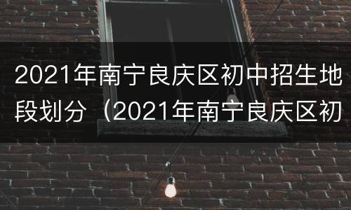 2021年南宁良庆区初中招生地段划分（2021年南宁良庆区初中招生地段划分最新）