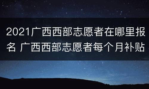 2021广西西部志愿者在哪里报名 广西西部志愿者每个月补贴多少