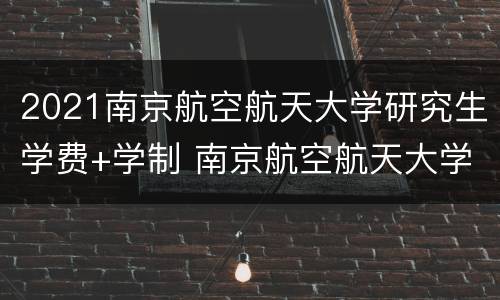 2021南京航空航天大学研究生学费+学制 南京航空航天大学考研学费
