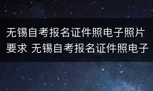 无锡自考报名证件照电子照片要求 无锡自考报名证件照电子照片要求是什么
