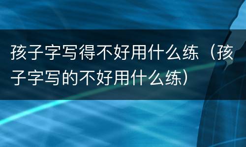 孩子字写得不好用什么练（孩子字写的不好用什么练）
