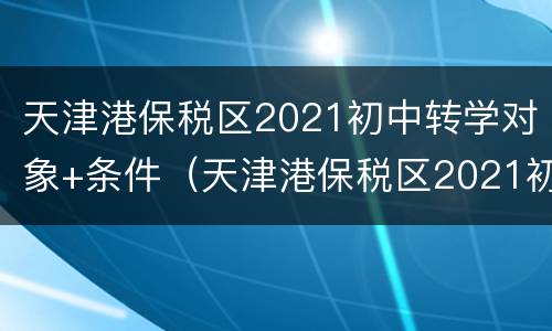 天津港保税区2021初中转学对象+条件（天津港保税区2021初中转学对象 条件是什么）