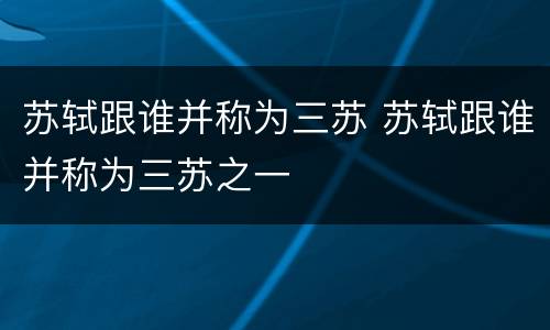 苏轼跟谁并称为三苏 苏轼跟谁并称为三苏之一