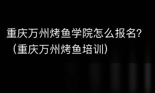 重庆万州烤鱼学院怎么报名？（重庆万州烤鱼培训）