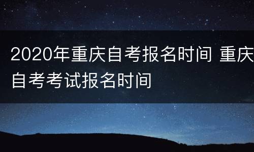 2020年重庆自考报名时间 重庆自考考试报名时间