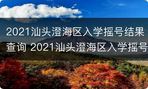 2021汕头澄海区入学摇号结果查询 2021汕头澄海区入学摇号结果查询官网