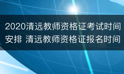 2020清远教师资格证考试时间安排 清远教师资格证报名时间