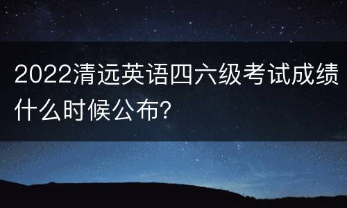 2022清远英语四六级考试成绩什么时候公布？