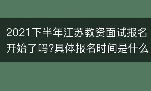 2021下半年江苏教资面试报名开始了吗?具体报名时间是什么时候?