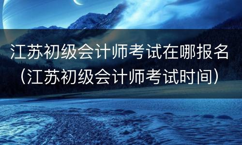 江苏初级会计师考试在哪报名（江苏初级会计师考试时间）