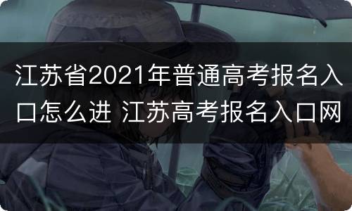 江苏省2021年普通高考报名入口怎么进 江苏高考报名入口网址