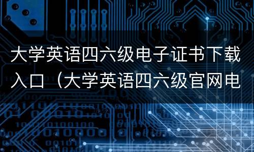 大学英语四六级电子证书下载入口（大学英语四六级官网电子证书）