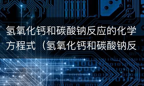 氢氧化钙和碳酸钠反应的化学方程式（氢氧化钙和碳酸钠反应的化学方程式和离子方程式）