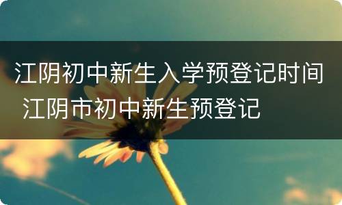 江阴初中新生入学预登记时间 江阴市初中新生预登记